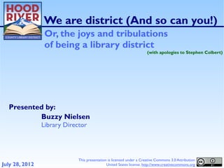 We are district (And so can you!)
                 Or, the joys and tribulations
                 of being a library district
                                                                      (with apologies to Stephen Colbert)




  Presented by:
          Buzzy Nielsen
                Library Director




                             This presentation is licensed under a Creative Commons 3.0 Attribution
July 28, 2012                                 United States license. http://www.creativecommons.org
 
