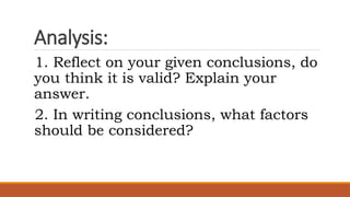 Analysis:
1. Reflect on your given conclusions, do
you think it is valid? Explain your
answer.
2. In writing conclusions, what factors
should be considered?
 