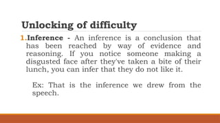 Unlocking of difficulty
1.Inference - An inference is a conclusion that
has been reached by way of evidence and
reasoning. If you notice someone making a
disgusted face after they've taken a bite of their
lunch, you can infer that they do not like it.
Ex: That is the inference we drew from the
speech.
 