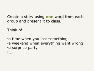 Create a story using one word from each
group and present it to class.
Think of:
•a time when you lost something
•a weekend when everything went wrong
•a surprise party
•...
 