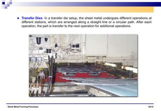 Transfer Dies: In a transfer die setup, the sheet metal undergoes different operations at
different stations, which are arranged along a straight line or a circular path. After each
operation, the part is transfer to the next operation for additional operations.
Sheet Metal Forming Processes 34/12
 