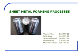 SHEET METAL FORMING PROCESSES
Khushhal Khan 2k16-MET-12
Talha Nawaz 2k16-MET-15
Syed Nayyab Iqbal 2k16-MET-38
Nouman Nazir 2k16-MET-39
Muhammad Awais 2k16-MET-40
 