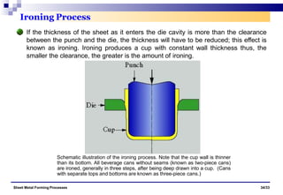 Ironing Process
If the thickness of the sheet as it enters the die cavity is more than the clearance
between the punch and the die, the thickness will have to be reduced; this effect is
known as ironing. Ironing produces a cup with constant wall thickness thus, the
smaller the clearance, the greater is the amount of ironing.
Schematic illustration of the ironing process. Note that the cup wall is thinner
than its bottom. All beverage cans without seams (known as two-piece cans)
are ironed, generally in three steps, after being deep drawn into a cup. (Cans
with separate tops and bottoms are known as three-piece cans.)
Sheet Metal Forming Processes 34/33
 