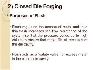 2) Closed Die Forging2) Closed Die Forging
Purposes of Flash
• Flash regulates the escape of metal and thus
thin flash increases the flow resistance of the
system so that the pressure builds up to high
values to ensure that metal fills all recesses of
the die cavity.
• Flash acts as a ‘safety valve’ for excess metal
in the closed die cavity.
 