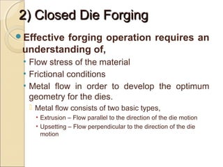 2) Closed Die Forging2) Closed Die Forging
Effective forging operation requires an
understanding of,
• Flow stress of the material
• Frictional conditions
• Metal flow in order to develop the optimum
geometry for the dies.
 Metal flow consists of two basic types,
• Extrusion – Flow parallel to the direction of the die motion
• Upsetting – Flow perpendicular to the direction of the die
motion
 