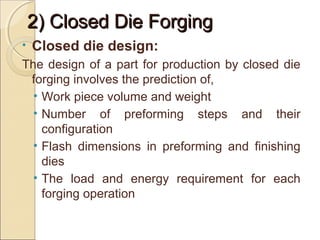 2) Closed Die Forging2) Closed Die Forging
• Closed die design:
The design of a part for production by closed die
forging involves the prediction of,
• Work piece volume and weight
• Number of preforming steps and their
configuration
• Flash dimensions in preforming and finishing
dies
• The load and energy requirement for each
forging operation
 