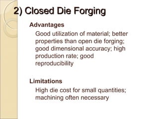2) Closed Die Forging2) Closed Die Forging
Advantages
Good utilization of material; better
properties than open die forging;
good dimensional accuracy; high
production rate; good
reproducibility
Limitations
High die cost for small quantities;
machining often necessary
 