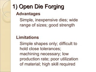 1) Open Die Forging1) Open Die Forging
Advantages
Simple, inexpensive dies; wide
range of sizes; good strength
Limitations
Simple shapes only; difficult to
hold close tolerances;
machining necessary; low
production rate; poor utilization
of material; high skill required
 