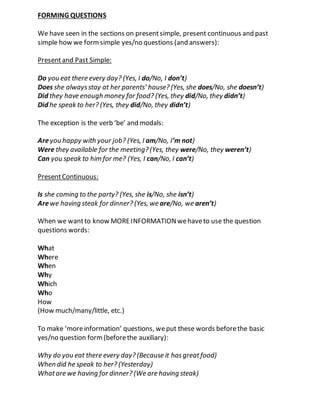 FORMING QUESTIONS
We have seen in the sections on presentsimple, present continuous and past
simple how we formsimple yes/no questions (and answers):
Presentand Past Simple:
Do you eat there every day? (Yes, I do/No, I don’t)
Does she alwaysstay at her parents’ house? (Yes, she does/No, she doesn’t)
Did they have enough money for food? (Yes, they did/No, they didn’t)
Did he speak to her? (Yes, they did/No, they didn’t)
The exception is the verb ‘be’ and modals:
Areyou happy with your job? (Yes, I am/No, I’m not)
Were they available for the meeting? (Yes, they were/No, they weren’t)
Can you speak to him for me? (Yes, I can/No, I can’t)
PresentContinuous:
Is she coming to the party? (Yes, she is/No, she isn’t)
Arewe having steak for dinner? (Yes, we are/No, we aren’t)
When we wantto know MOREINFORMATIONwehaveto use the question
questions words:
What
Where
When
Why
Which
Who
How
(How much/many/little, etc.)
To make ‘moreinformation’ questions, weput these words beforethe basic
yes/no question form(beforethe auxiliary):
Why do you eat there every day? (Because it hasgreatfood)
When did he speak to her? (Yesterday)
Whatare we having for dinner? (We are having steak)
 