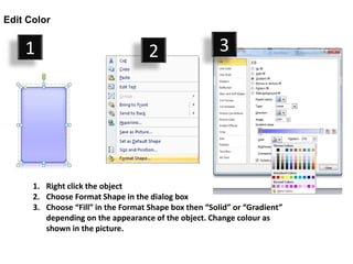 Edit Color


    1                                2                  3




      1. Right click the object
      2. Choose Format Shape in the dialog box
      3. Choose “Fill” in the Format Shape box then “Solid” or “Gradient”
         depending on the appearance of the object. Change colour as
         shown in the picture.
 
