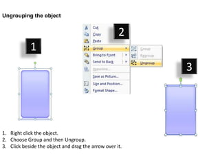 Ungrouping the object


                                                    2
            1
                                                         3




1. Right click the object.
2. Choose Group and then Ungroup.
3. Click beside the object and drag the arrow over it.
 