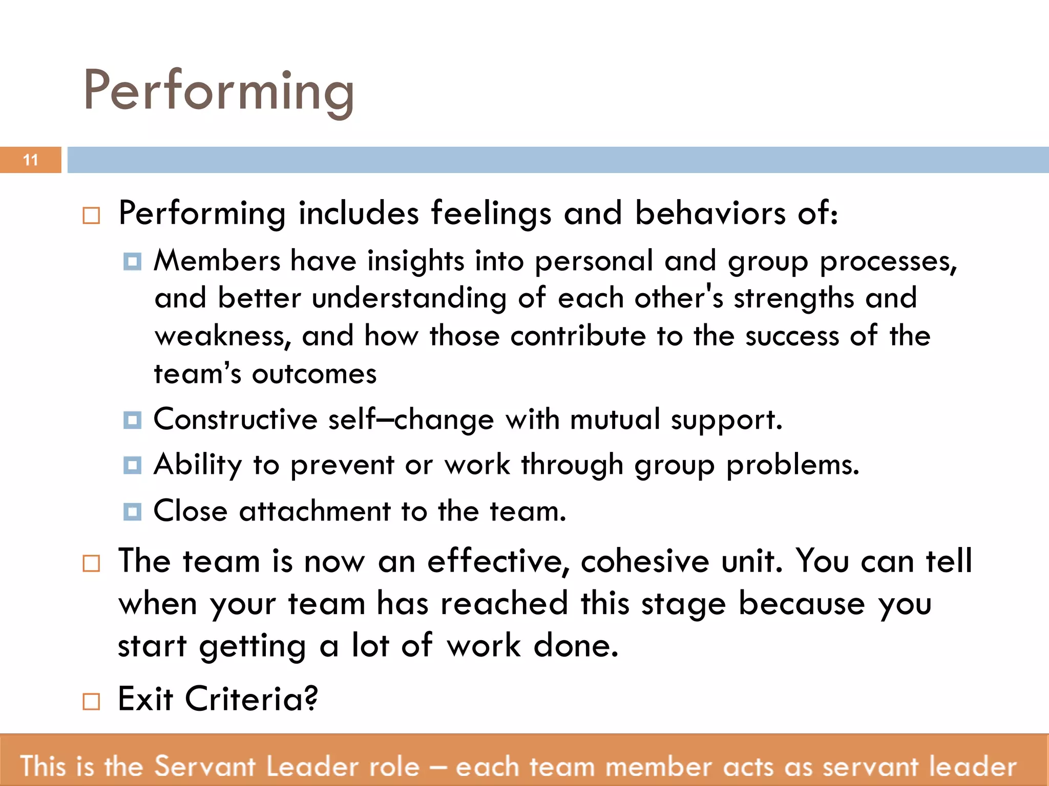 Performing 
¨ Performing includes feelings and behaviors of: 
¤ Members have insights into personal and group processes, 
and better understanding of each other's strengths and 
weakness, and how those contribute to the success of the 
team’s outcomes 
¤ Constructive self–change with mutual support. 
¤ Ability to prevent or work through group problems. 
¤ Close attachment to the team. 
¨ The team is now an effective, cohesive unit. You can tell 
when your team has reached this stage because you 
start getting a lot of work done. 
¨ Exit Criteria? 
11 
 