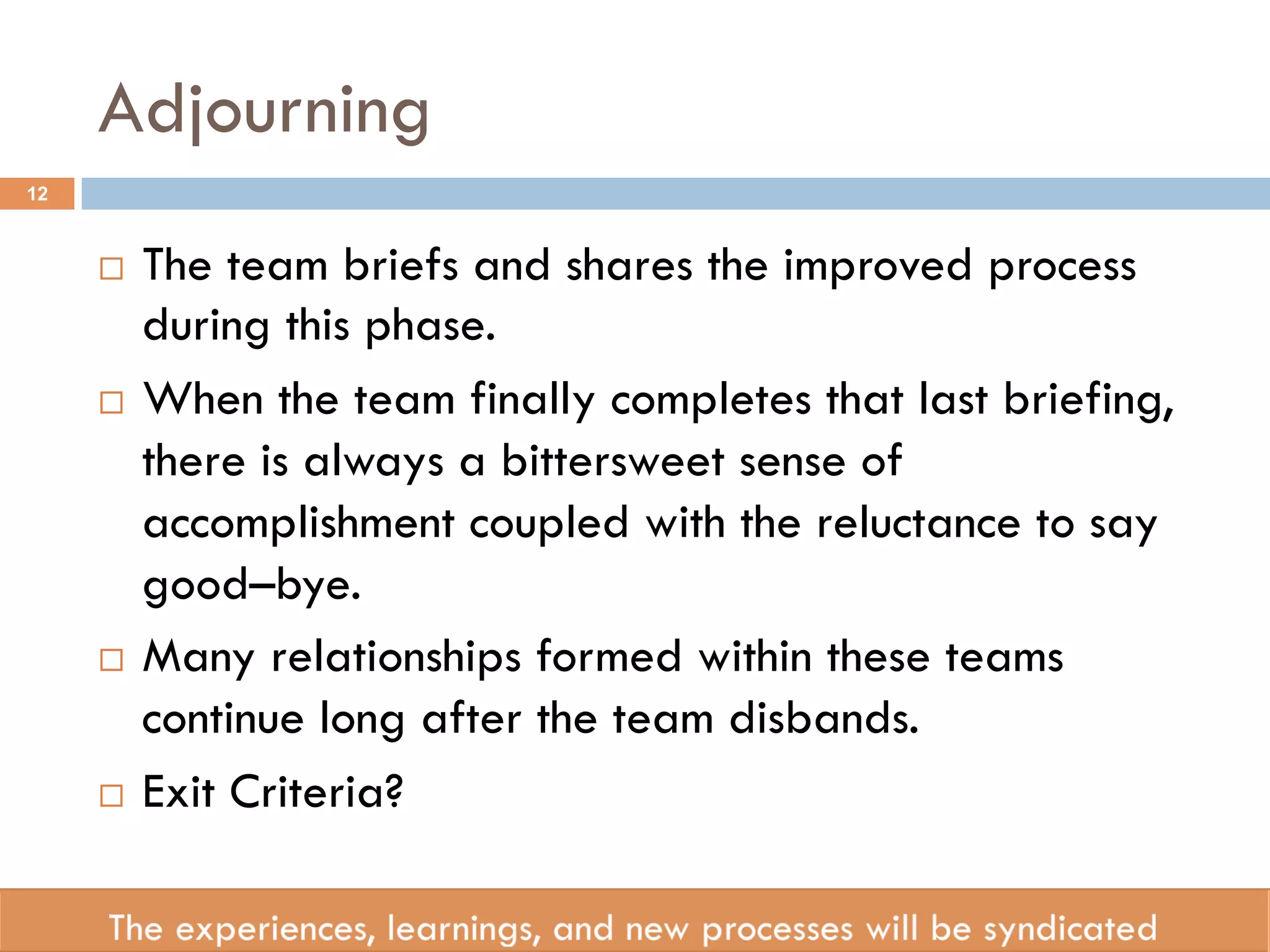Adjourning 
¨ The team briefs and shares the improved process 
during this phase. 
¨ When the team finally completes that last briefing, 
there is always a bittersweet sense of 
accomplishment coupled with the reluctance to say 
good–bye. 
¨ Many relationships formed within these teams 
continue long after the team disbands. 
¨ Exit Criteria? 
12 
 