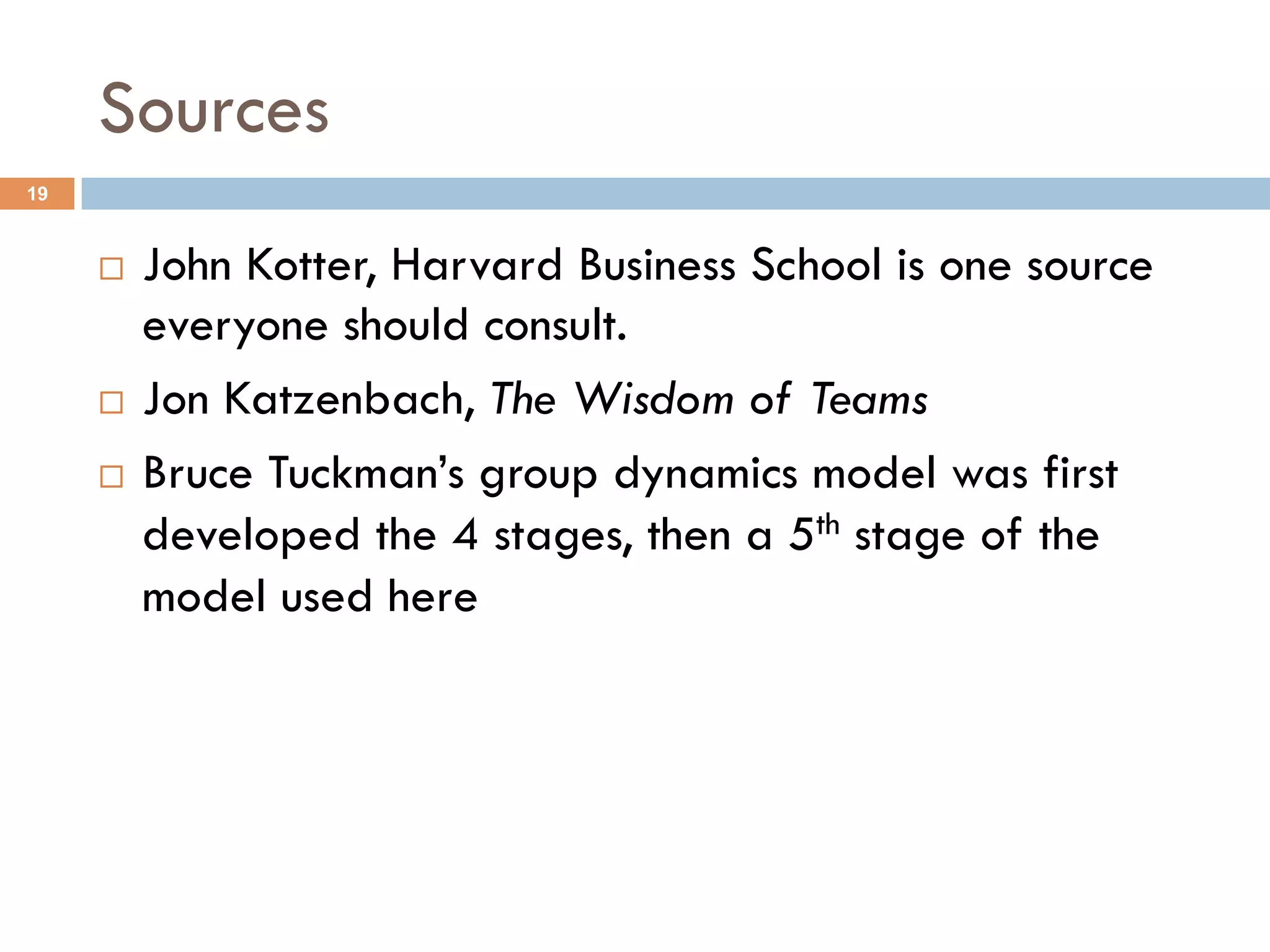Sources 
19 
¨ John Kotter, Harvard Business School is one source 
everyone should consult. 
¨ Jon Katzenbach, The Wisdom of Teams 
¨ Bruce Tuckman’s group dynamics model was first 
developed the 4 stages, then a 5th stage of the 
model used here 
