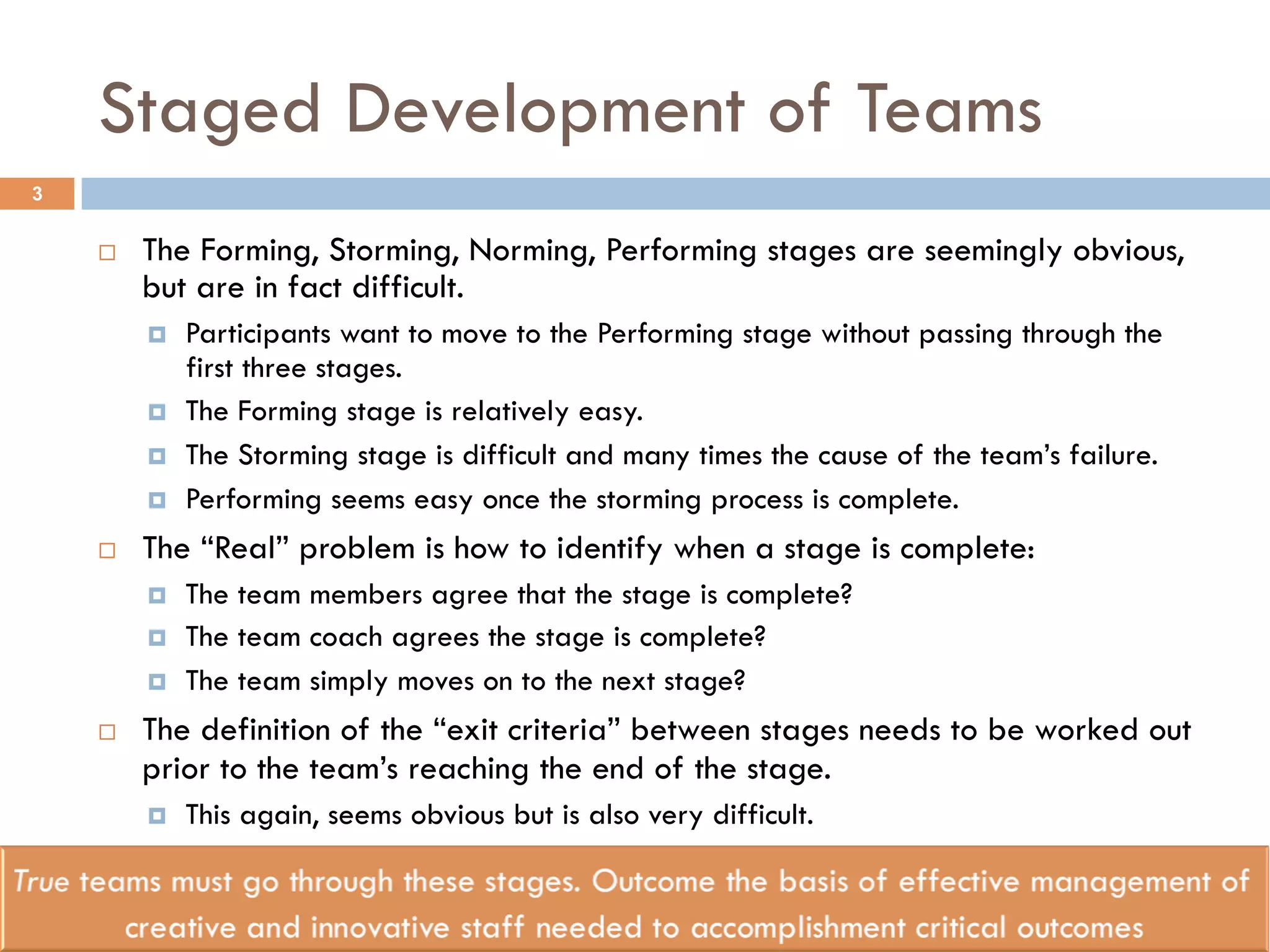 Staged Development of Teams 
¨ The Forming, Storming, Norming, Performing stages are seemingly obvious, 
but are in fact difficult. 
¤ Participants want to move to the Performing stage without passing through the 
first three stages. 
¤ The Forming stage is relatively easy. 
¤ The Storming stage is difficult and many times the cause of the team’s failure. 
¤ Performing seems easy once the storming process is complete. 
¨ The “Real” problem is how to identify when a stage is complete: 
¤ The team members agree that the stage is complete? 
¤ The team coach agrees the stage is complete? 
¤ The team simply moves on to the next stage? 
¨ The definition of the “exit criteria” between stages needs to be worked out 
prior to the team’s reaching the end of the stage. 
¤ This again, seems obvious but is also very difficult. 
3 
 