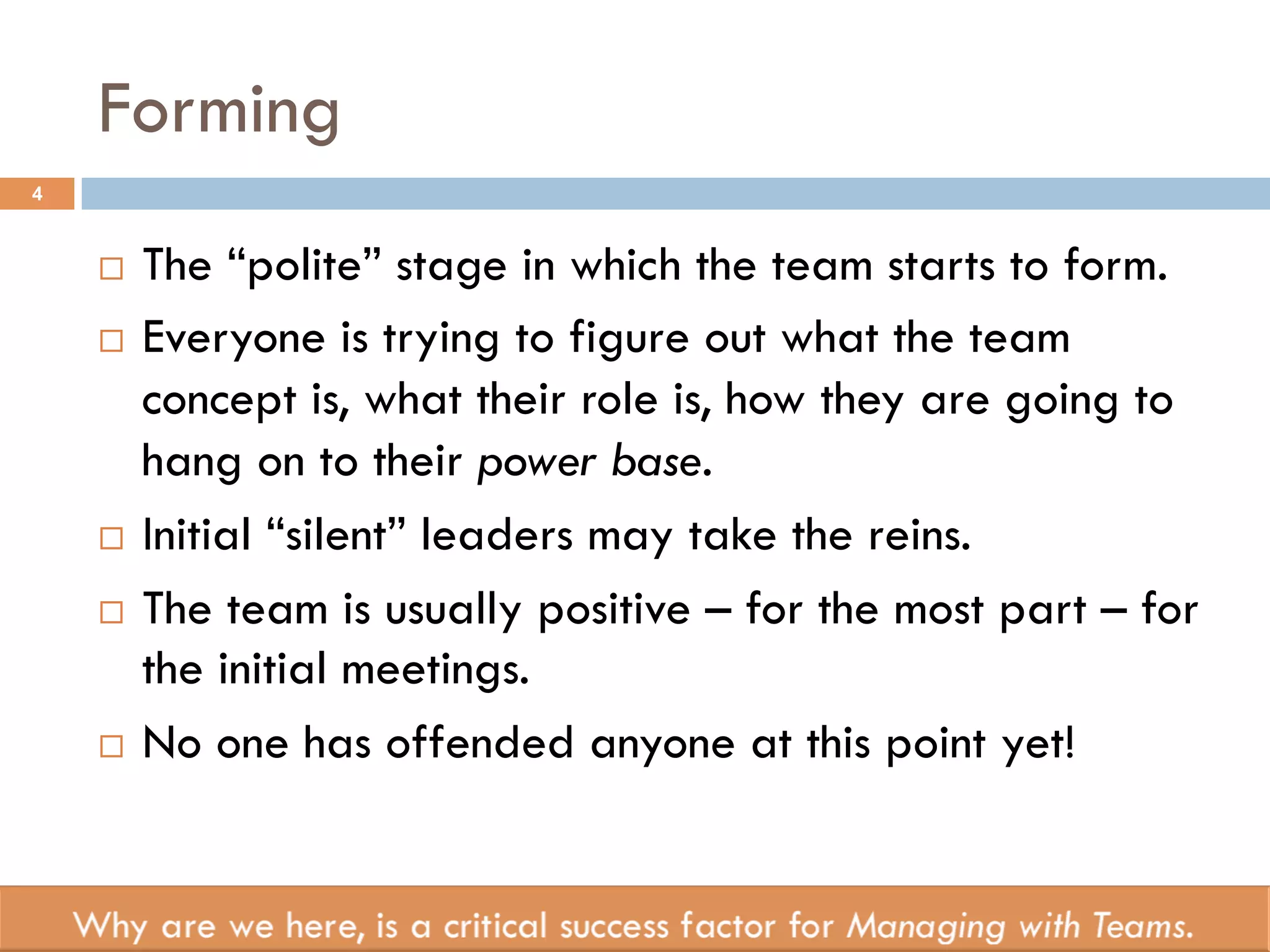 Forming 
4 
¨ The “polite” stage in which the team starts to form. 
¨ Everyone is trying to figure out what the team 
concept is, what their role is, how they are going to 
hang on to their power base. 
¨ Initial “silent” leaders may take the reins. 
¨ The team is usually positive – for the most part – for 
the initial meetings. 
¨ No one has offended anyone at this point yet! 
 