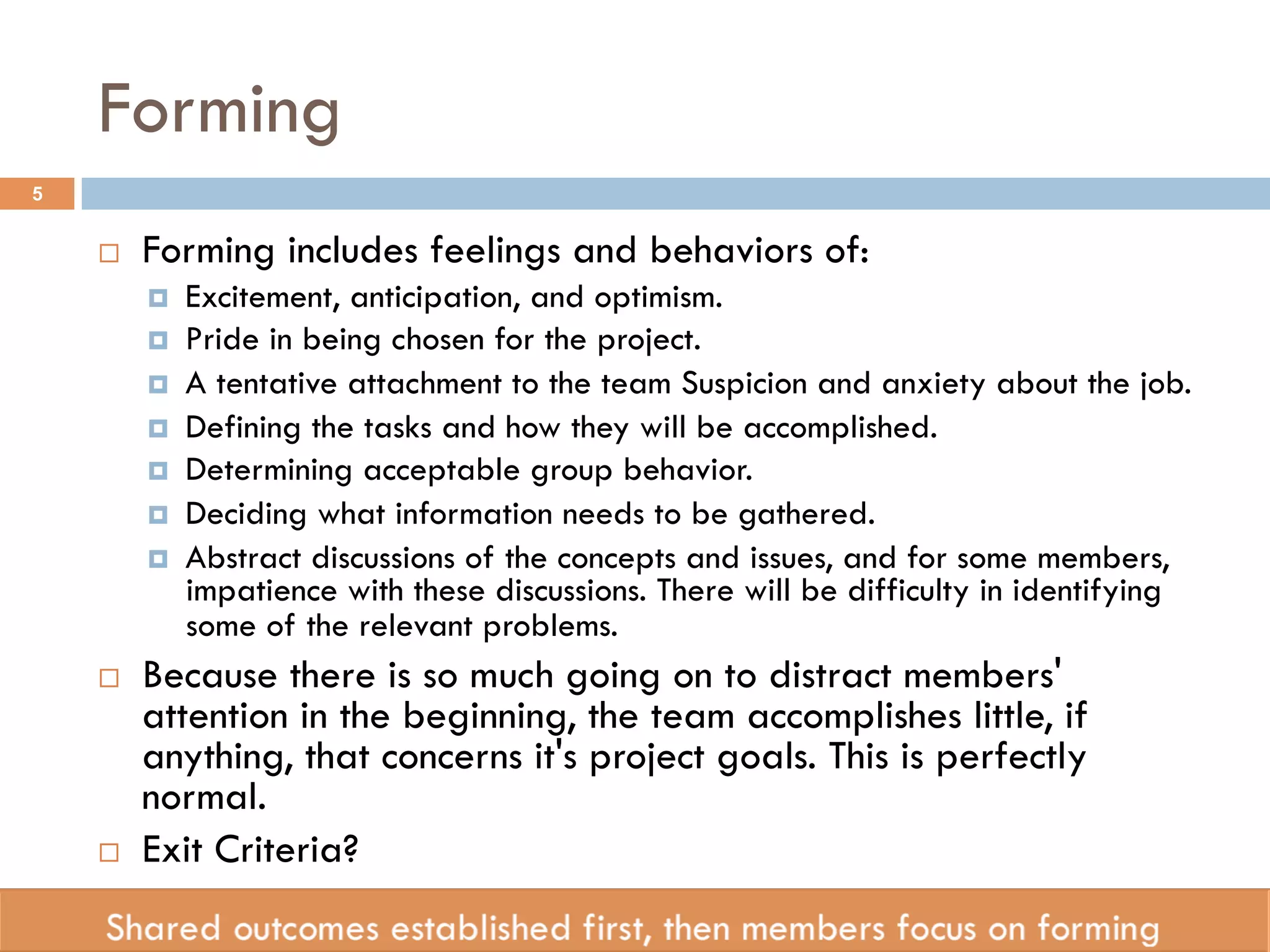 Forming 
¨ Forming includes feelings and behaviors of: 
¤ Excitement, anticipation, and optimism. 
¤ Pride in being chosen for the project. 
¤ A tentative attachment to the team Suspicion and anxiety about the job. 
¤ Defining the tasks and how they will be accomplished. 
¤ Determining acceptable group behavior. 
¤ Deciding what information needs to be gathered. 
¤ Abstract discussions of the concepts and issues, and for some members, 
impatience with these discussions. There will be difficulty in identifying 
some of the relevant problems. 
¨ Because there is so much going on to distract members' 
attention in the beginning, the team accomplishes little, if 
anything, that concerns it's project goals. This is perfectly 
normal. 
¨ Exit Criteria? 
5 
 
