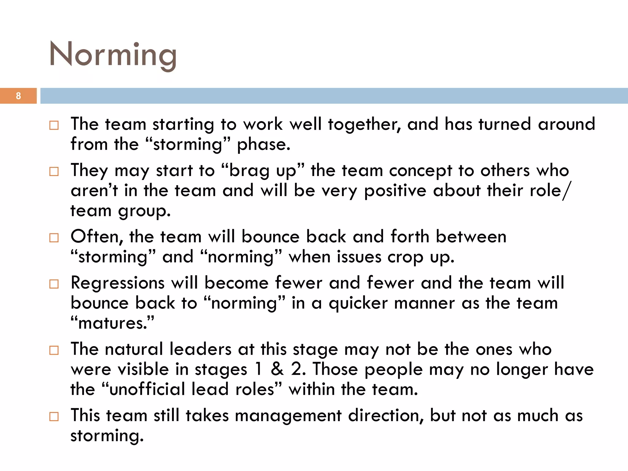 Norming 
¨ The team starting to work well together, and has turned around 
from the “storming” phase. 
¨ They may start to “brag up” the team concept to others who 
aren’t in the team and will be very positive about their role/ 
team group. 
¨ Often, the team will bounce back and forth between 
“storming” and “norming” when issues crop up. 
¨ Regressions will become fewer and fewer and the team will 
bounce back to “norming” in a quicker manner as the team 
“matures.” 
¨ The natural leaders at this stage may not be the ones who 
were visible in stages 1 & 2. Those people may no longer have 
the “unofficial lead roles” within the team. 
¨ This team still takes management direction, but not as much as 
storming. 
8 
 