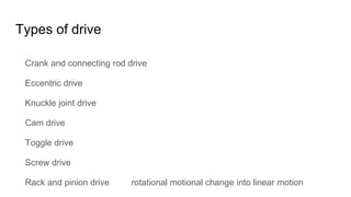 Types of drive
Crank and connecting rod drive
Eccentric drive
Knuckle joint drive
Cam drive
Toggle drive
Screw drive
Rack and pinion drive rotational motional change into linear motion
 