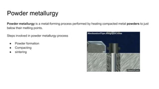 Powder metallurgy
Powder metallurgy is a metal-forming process performed by heating compacted metal powders to just
below their melting points.
Steps involved in powder metallurgy process
● Powder formation
● Compacting
● sintering
 