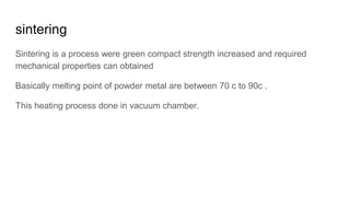 sintering
Sintering is a process were green compact strength increased and required
mechanical properties can obtained
Basically melting point of powder metal are between 70 c to 90c .
This heating process done in vacuum chamber.
 