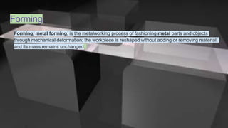 Forming
Forming, metal forming, is the metalworking process of fashioning metal parts and objects
through mechanical deformation; the workpiece is reshaped without adding or removing material,
and its mass remains unchanged.
 