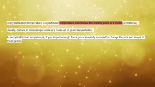 Recrystallization temperature is a particular temperature point below the melting point of a metal (or material).
Usually, metals, in microscopic scale are made up of grain like particles.
At recrystallization temperature, if you impart enough force, you can easily succeed to change the size and shape of
these grains
 