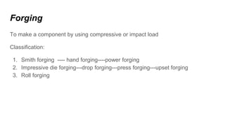 Forging
To make a component by using compressive or impact load
Classification:
1. Smith forging ---- hand forging----power forging
2. Impressive die forging---drop forging---press forging---upset forging
3. Roll forging
 