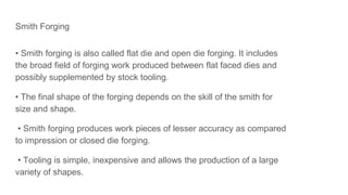 Smith Forging
• Smith forging is also called flat die and open die forging. It includes
the broad field of forging work produced between flat faced dies and
possibly supplemented by stock tooling.
• The final shape of the forging depends on the skill of the smith for
size and shape.
• Smith forging produces work pieces of lesser accuracy as compared
to impression or closed die forging.
• Tooling is simple, inexpensive and allows the production of a large
variety of shapes.
 