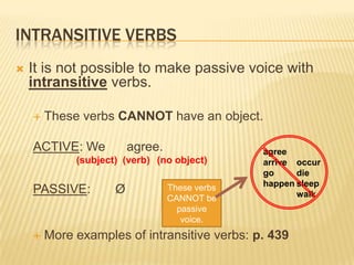 INTRANSITIVE VERBS
It is not possible to make passive voice with
intransitive verbs.
These verbs CANNOT have an object.
ACTIVE: We agree.
(subject) (verb) (no object)
PASSIVE: Ø
More examples of intransitive verbs: p. 439
agree
arrive
go
happen
occur
die
sleep
walk
These verbs
CANNOT be
passive
voice.