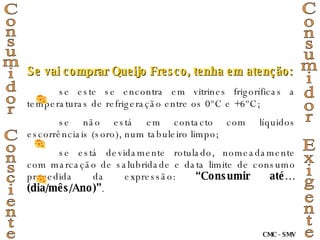 Se vai comprar Queijo Fresco, tenha em atenção: se este se encontra em vitrines frigoríficas a temperaturas de refrigeração entre os 0ºC e +6ºC; se não está em contacto com líquidos escorrênciais (soro), num tabuleiro limpo; se está devidamente rotulado, nomeadamente com marcação de salubridade e data limite de consumo precedida da expressão:  “Consumir até…(dia/mês/Ano)” . Consumidor Consciente Consumidor Exigente CMC - SMV 