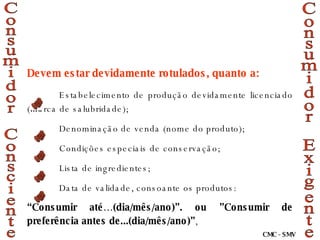 Consumidor Exigente Consumidor Consciente Devem estar devidamente rotulados, quanto a: Estabelecimento de produção devidamente licenciado (marca de salubridade); Denominação de venda (nome do produto); Condições especiais de conservação; Lista de ingredientes; Data de validade, consoante os produtos: “ Consumir até…(dia/mês/ano)”. ou ”Consumir de preferência antes de...(dia/mês/ano)” ,  CMC - SMV 
