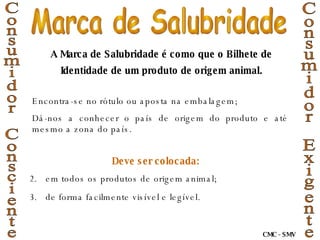 Deve ser colocada: em todos os produtos de origem animal; de forma facilmente visível e legível.   Consumidor Exigente Consumidor Consciente A Marca de Salubridade é como que o Bilhete de Identidade de um produto de origem animal. Encontra-se no rótulo ou aposta na embalagem; Dá-nos a conhecer o país de origem do produto e até mesmo a zona do país. Marca de Salubridade CMC - SMV 