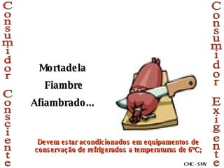 Consumidor Consciente Consumidor Exigente Mortadela Fiambre Afiambrado... Devem estar acondicionados em equipamentos de conservação de refrigerados a temperaturas de 6ºC; CMC - SMV 