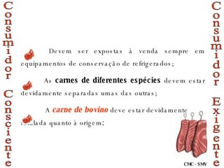  Devem ser expostas à venda sempre em equipamentos de conservação de refrigerados; As  carnes de diferentes espécies  devem estar devidamente separadas umas das outras;   A  carne de bovino  deve estar devidamente rotulada quanto à origem ; Consumidor Exigente Consumidor Consciente CMC - SMV 