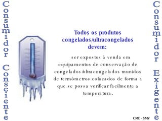 Consumidor Consciente Consumidor Exigente Todos os produtos congelados/ultracongelados devem:   ser expostos à venda em equipamentos de conservação de congelados/ultracongelados munidos de termómetros colocados de forma a que se possa verificar facilmente a temperatura . CMC - SMV 