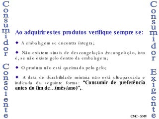 Consumidor Consciente Consumidor Exigente Ao adquirir estes produtos verifique sempre se: A embalagem se encontra íntegra; Não existem sinais de descongelação /recongelação, isto é, se não existe gelo dentro da embalagem; O produto não está queimado pelo gelo; A data de durabilidade mínima não está ultrapassada e indicada da seguinte forma:  “Consumir de preferência antes do fim de…(mês/ano)”, . CMC - SMV 