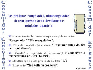 Consumidor Consciente Consumidor Exigente Denominação de venda completada pela menção: “ Congelados” / “Ultracongelados” ; Data de durabilidade mínima:  “Consumir antes do fim de …(mês/ano)” ; Condições especiais de conservação :”Conservar a temperaturas de -18ºC ( +/-  6ºC )” ; Identificação do lote precedida da letra  “L”; Expressão  “Não voltar a congelar ”. Os produtos congelados/ ultracongelados devem apresentar-se devidamente rotulados quanto a: CMC - SMV 