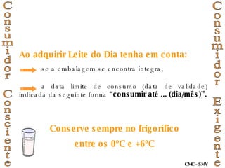 Ao adquirir Leite do Dia tenha em conta: se a embalagem se encontra íntegra; a data limite de consumo (data de validade) indicada da seguinte forma  “consumir até ... (dia/mês)”. Conserve sempre no frigorífico entre os 0ºC e +6ºC Consumidor Consciente Consumidor Exigente CMC - SMV 