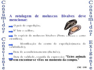 Consumidor Consciente Consumidor Exigente A rotulagem de moluscos Bivalves deve mencionar: O país de expedição; Nº lote e calibre; As espécie de moluscos bivalves (Nome comum e nome científico); Identificação do centro de expedição(marca de salubridade); Data de acondicionamento (dia/mês); Data de validade, seguida da expressão:  “Estes animais devem encontrar-se vivos no momento da compra.” CMC - SMV 