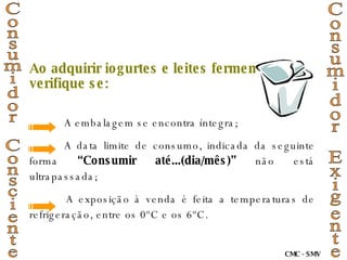 Ao adquirir iogurtes e leites fermentados, verifique se: A embalagem se encontra íntegra; A data limite de consumo, indicada da seguinte forma  “Consumir até...(dia/mês)”  não está ultrapassada; A exposição à venda é feita a temperaturas de refrigeração, entre os 0ºC e os 6ºC. Consumidor Consciente Consumidor Exigente CMC - SMV 