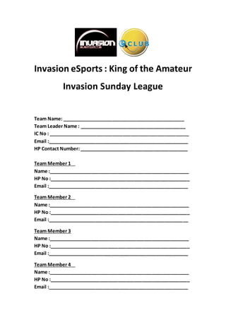 Invasion eSports : King of the Amateur
Invasion Sunday League
Team Name: ______________________________________________
Team Leader Name : ________________________________________
IC No : _____________________________________________________
Email :_____________________________________________________
HP Contact Number:_________________________________________
Team Member 1
Name :_____________________________________________________
HP No :_____________________________________________________
Email :_____________________________________________________
Team Member 2
Name :_____________________________________________________
HP No :_____________________________________________________
Email :_____________________________________________________
Team Member 3
Name :_____________________________________________________
HP No :_____________________________________________________
Email :_____________________________________________________
Team Member 4
Name :_____________________________________________________
HP No :_____________________________________________________
Email :_____________________________________________________
 