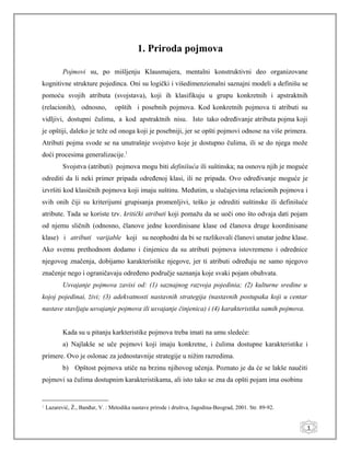 1
1. Priroda pojmova
Pojmovi su, po mišljenju Klausmajera, mentalni konstruktivni deo organizovane
kognitivne strukture pojedinca. Oni su logički i višedimenzionalni saznajni modeli a definišu se
pomoću svojih atributa (svojstava), koji ih klasifikuju u grupu konkretnih i apstraktnih
(relacionih), odnosno, opštih i posebnih pojmova. Kod konkretnih pojmova ti atributi su
vidljivi, dostupni čulima, a kod apstraktnih nisu. Isto tako određivanje atributa pojma koji
je opštiji, daleko je teže od onoga koji je posebniji, jer se opšti pojmovi odnose na više primera.
Atributi pojma svode se na unutrašnje svojstvo koje je dostupno čulima, ili se do njega može
doći procesima generalizacije.1
Svojstva (atributi) pojmova mogu biti definišuća ili suštinska; na osnovu njih je moguće
odrediti da li neki primer pripada određenoj klasi, ili ne pripada. Ovo određivanje moguće je
izvršiti kod klasičnih pojmova koji imaju suštinu. Međutim, u slučajevima relacionih pojmova i
svih onih čiji su kriterijumi grupisanja promenljivi, teško je odrediti suštinske ili definišuće
atribute. Tada se koriste tzv. kritički atributi koji pomažu da se uoči ono što odvaja dati pojam
od njemu sličnih (odnosno, članove jedne koordinisane klase od članova druge koordinisane
klase) i atributi varijable koji su neophodni da bi se razlikovali članovi unutar jedne klase.
Ako svemu prethodnom dodamo i činjenicu da su atributi pojmova istovremeno i odrednice
njegovog značenja, dobijamo karakteristike njegove, jer ti atributi određuju ne samo njegovo
značenje nego i ograničavaju određeno područje saznanja koje svaki pojam obuhvata.
Usvajanje pojmova zavisi od: (1) saznajnog razvoja pojedinia; (2) kulturne sredine u
kojoj pojedinai, živi; (3) adekvatnosti nastavnih strategija (nastavnih postupaka koji u centar
nastave stavljaju usvajanje pojmova ili usvajanje činjenica) i (4) karakteristika samih pojmova.
Kada su u pitanju karkteristike pojmova treba imati na umu sledeće:
a) Najlakše se uče pojmovi koji imaju konkretne, i čulima dostupne karakteristike i
primere. Ovo je oslonac za jednostavnije strategije u nižim razredima.
b) Opštost pojmova utiče na brzinu njihovog učenja. Poznato je da će se lakše naučiti
pojmovi sa čulima dostupnim karakteristikama, ali isto tako se zna da opšti pojam ima osobinu
1
Lazarević, Ž., Banđur, V. : Metodika nastave prirode i društva, Jagodina-Beograd, 2001. Str. 89-92.
 