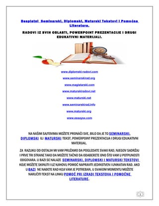 1
Besplatni Seminarski, Diplomski, Maturski Tekstovi i Pomoćna
Literatura.
RADOVI IZ SVIH OBLASTI, POWERPOINT PREZENTACIJE I DRUGI
EDUKATIVNI MATERIJALI.
www.diplomski-radovi.com
www.seminarskirad.org
www.magistarski.com
www.maturskiradovi.net
www.maturski.net
www.seminarskirad.info
www.maturski.org
www.essaysx.com
NA NAŠIM SAJTOVIMA MOŽETE PRONAĆI SVE, BILO DA JE TO SEMINARSKI,
DIPLOMSKI ILI MATURSKI TEKST, POWERPOINT PREZENTACIJA I DRUGI EDUKATIVNI
MATERIJAL.
ZA RAZLIKU OD OSTALIH MI VAM PRUŽAMO DA POGLEDATE SVAKI RAD, NJEGOV SADRŽAJ
I PRVE TRI STRANE TAKO DA MOŽETE TAČNO DA ODABERETE ONO ŠTO VAM U POTPUNOSTI
ODGOVARA. U BAZI SE NALAZE SEMINARSKI, DIPLOMSKI I MATURSKI TEKSTOVI
KOJE MOŽETE SKINUTI I UZ NJIHOVU POMOĆ NAPRAVITI JEDINSTVEN I UNIKATAN RAD. AKO
U BAZI NE NAĐETE RAD KOJI VAM JE POTREBAN, U SVAKOM MOMENTU MOŽETE
NARUČITI TEKST NA LINKU POMOĆ PRI IZRADI TEKSTOVA I POMOĆNE
LITERATURE.
 