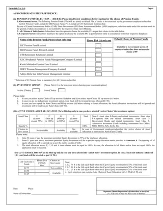 Form-ISS (Ver 1.4) Page 4
SUBSCRIBER SCHEME PREFERENCE:
(i). PENSION FUND SELECTION – (TIER I): Please read below conditions before opting for the choice of Pension Funds:
1. Government Sector: The following Pension Funds (PFs) will act jointly as default PFs, if choice is not exercised by the government employee/subscriber
(a) LIC Pension Fund Limited (b) SBI Pension Funds Pvt. Limited (c) UTI Retirement Solutions Ltd.
In case of Central Autonomous Bodies (CAB)/ State Government (SG)/State Autonomous Bodies (SAB) employees, selection made under this section needs to
be ignored, if choice to employees is not notified by the respective State Govt/Ministry.
2. All Citizens of India Sector: Subscribers have the option to choose the available PFs as per their choice in the table below.
3. Corporate Sector: Subscribers shall have the option to choose the available PFs as per the below table in consultation with their respective Employer.
Name of the Pension Fund (Please select only one) Please Tick (√) only one
Default Choice of Pension Funds
LIC Pension Fund Limited
Available in Government sector, if
employee/subscriber does not exercise
choice of PF
SBI Pension Funds Private Limited
UTI Retirement Solutions Limited
ICICI Prudential Pension Funds Management Company Limited
Kotak Mahindra Pension Fund Limited
HDFC Pension Management Company Limited
Aditya Birla Sun Life Pension Management Limited
* Selection of 01 Pension Fund is mandatory for All Citizens subscriber
(ii). INVESTMENT OPTION [Please Tick (√) in the box given below showing your investment option].
Active Choice Auto Choice
Please note:
1. In case you select Active Choice fill up section (iii) below and if you select Auto Choice fill up section (iv) below.
2. In case you do not indicate any investment option, your funds will be invested in Auto Choice (LC 50).
3. In case you have opted for Auto Choice and fill up section (iii) below relating to Asset Allocation, the Asset Allocation instructions will be ignored and
investment will be made as per Auto Choice (LC 50).
(iii) ACTIVE CHOICE-ASSET ALLOCATION (To be filled up only in case you have selected ‘Active Choice’ the investment option)
Asset Class E
(Cannot
exceed 75%)
C
(Max up
to 100%)
G
(Max up
to 100%)
A
(Cannot
exceed 5%)
Total Note:1. Asset class E-Equity and related instruments; Asset class
C-Corporate debt and related instruments; Asset class G-
Government Bonds and related instruments; Asset Class A-
Alternative Investment Funds including instruments like CMBS,
MBS, REITS, AIFs, Invlts. Etc.
Specify % 100%
Choices in
Govt sector
Not available Available
Not
available
In case of Government employee/subscriber the Active choice of Asset
Allocation is restricted to Asset Class 'G' only
Please note:
1. Upto 50 years of age, the maximum permitted Equity Investment is 75% of the total asset allocation.
2. From 51 years and above, maximum permitted Equity Investment will be as per the equity allocation matrix provided in Annexure A. The tapering off of
equity allocation will be carried out as per the matrix on date of birth.
3. The total allocation across E, C, G and A asset classes must be equal to 100%. In case, the allocation is left blank and/or does not equal 100%, the
application shall be rejected.
(iv) AUTO CHOICE OPTION (to be filled up only in case you have selected the ‘Auto Choice’ investment option. In case, you do not indicate a choice of
LC, your funds will be invested as per LC 50.)
Life Cycle (LC)
Funds
Please Tick
(√) Only
One
Choices in
Govt sector Note:
1. LC 75- It is the Life cycle fund where the Cap to Equity investments is 75% of the total asset
2. LC 50- It is the Life cycle fund where the Cap to Equity investments is 50% of the total asset
3. LC 25- It is the Life cycle fund where the Cap to Equity investments is 25% of the total asset
4. Govt. employee can exercise Auto Choice of Asset Allocation for LC 25 & LC 50 only
LC75 Not available
LC50
Available
LC25
Date: Place:
Name of Subscriber: ____________________________________________
Signature/Thumb Impression* of Subscriber in black ink
(* LTI in case of male and RTI in case of females)
 