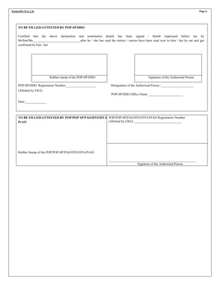 Form-ISS (Ver 1.4) Page 6
TO BE FILLED/ATTESTED BY POP-SP/DDO
Certified that the above declaration and nomination details has been signed / thumb impressed before me by
Sh/Smt/Ms._____________________________after he / she has read the entries / entries have been read over to him / her by me and got
confirmed by him / her.
Rubber stamp of the POP-SP/DDO Signature of the Authorised Person
POP-SP/DDO Registration Number___________________ Designation of the Authorised Person :____________________
(Allotted by CRA)
POP-SP/DDO Office Name _____________________
Date:_____________
TO BE FILLED/ATTESTED BY POP/POP SP/PAO/DTO/DTA/
PrAO
Rubber Stamp of the POP/POP-SP/PAO/DTO/DTA/PrAO
POP/POP-SP/PAO/DTO/DTA/PrAO Registration Number
(Allotted by CRA): _____________________________
______________________________________________________
Signature of the Authorised Person
 
