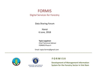 Development of Management Information
System for the Forestry Sector in Viet Nam
F O R M I S II
FORMIS
Digital Services for Forestry
Tapio Leppänen
Chief Technical Adviser
FORMIS Phase II
Email: tapio.formis@gmail.com
Data Sharing Forum
Hanoi
6 June, 2018
 