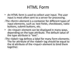 HTML Form
• An HTML form is used to collect user input. The user
input is most often sent to a server for processing.
-The <form> element is a container for different types of
input elements, such as: text fields, checkboxes, radio
buttons, submit buttons, etc.
• -An <input> element can be displayed in many ways,
depending on the type attribute. The default value of
the type attribute is "text".
-The <label> tag defines a label for many form elements.
The for attribute of the <label> tag should be equal to
the id attribute of the <input> element to bind them
together.
 