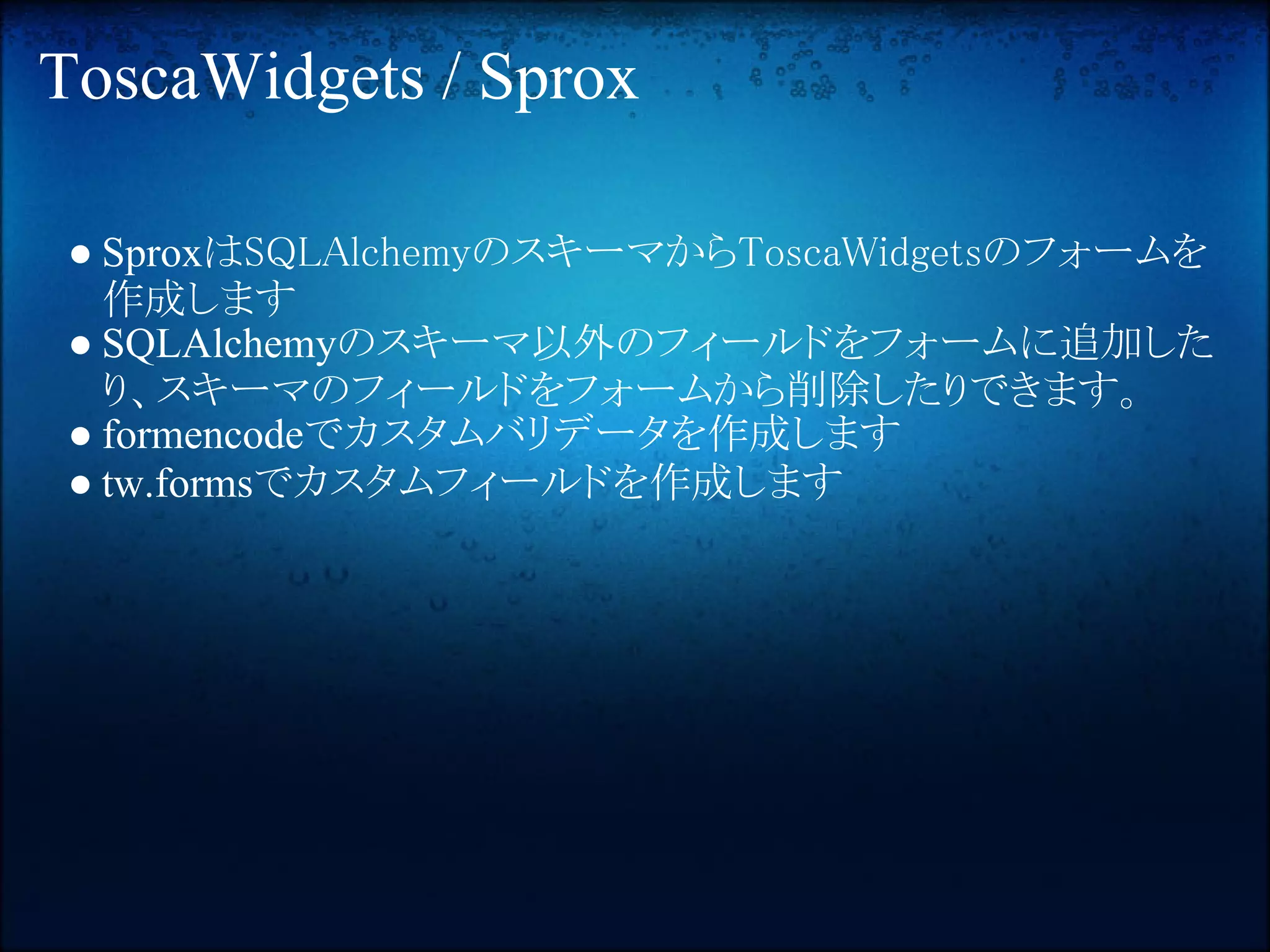 ToscaWidgets / Sprox

● SproxはSQLAlchemyのスキーマからToscaWidgetsのフォームを
  作成します
● SQLAlchemyのスキーマ以外のフィールドをフォームに追加した
  り、スキーマのフィールドをフォームから削除したりできます。
● formencodeでカスタムバリデータを作成します
● tw.formsでカスタムフィールドを作成します
 