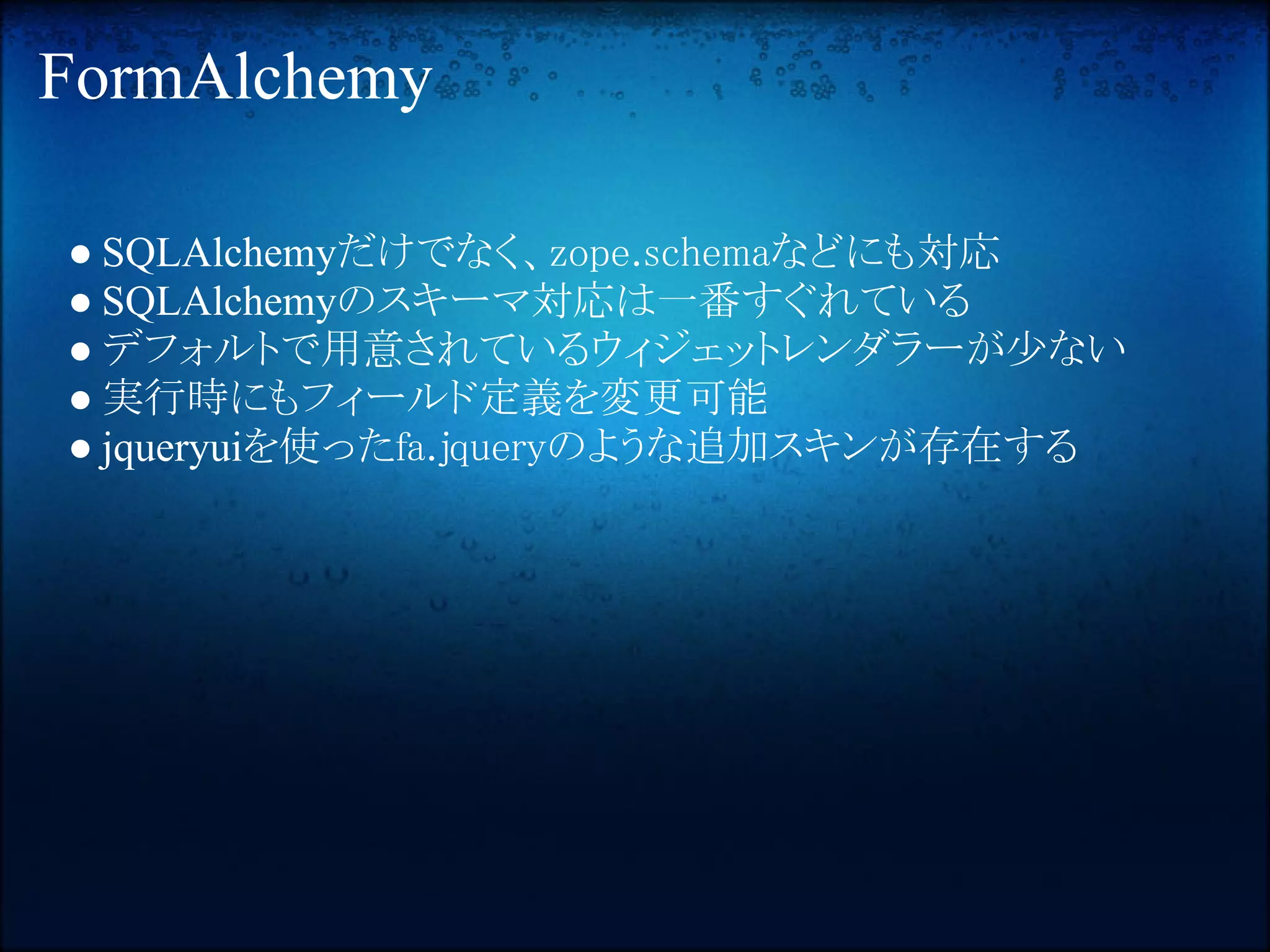 FormAlchemy

● SQLAlchemyだけでなく、zope.schemaなどにも対応
● SQLAlchemyのスキーマ対応は一番すぐれている
● デフォルトで用意されているウィジェットレンダラーが少ない
● 実行時にもフィールド定義を変更可能
● jqueryuiを使ったfa.jqueryのような追加スキンが存在する
 